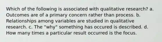 Which of the following is associated with qualitative research? a. Outcomes are of a primary concern rather than process. b. Relationships among variables are studied in qualitative research. c. The "why" something has occured is described. d. How many times a particular result occurred is the focus.