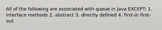 All of the following are associated with queue in Java EXCEPT: 1. interface methods 2. abstract 3. directly defined 4. first-in first-out