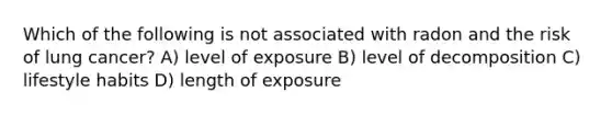 Which of the following is not associated with radon and the risk of lung cancer? A) level of exposure B) level of decomposition C) lifestyle habits D) length of exposure