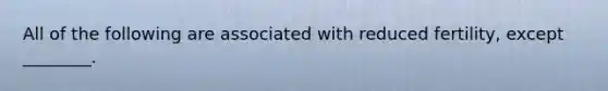 All of the following are associated with reduced fertility, except ________.