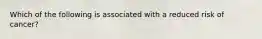 Which of the following is associated with a reduced risk of cancer?