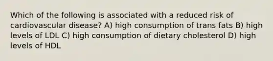 Which of the following is associated with a reduced risk of cardiovascular disease? A) high consumption of trans fats B) high levels of LDL C) high consumption of dietary cholesterol D) high levels of HDL