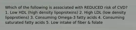 Which of the following is associated with REDUCED risk of CVD? 1. Low HDL (high density lipoproteins) 2. High LDL (low density lipoprotiens) 3. Consuming Omega-3 fatty acids 4. Consuming saturated fatty acids 5. Low intake of fiber & folate