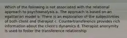 Which of the following is not associated with the relational approach to psychoanalysis a. The approach is based on an egalitarian model b. There is an exploration of the subjectivities of both client and therapist c. Countertransference provides rich information about the client's dynamics d. Therapist anonymity is used to foster the transference relationship