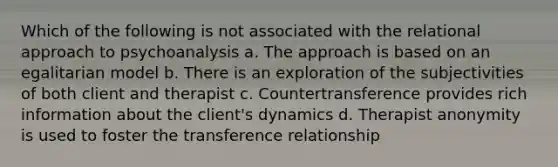 Which of the following is not associated with the relational approach to psychoanalysis a. The approach is based on an egalitarian model b. There is an exploration of the subjectivities of both client and therapist c. Countertransference provides rich information about the client's dynamics d. Therapist anonymity is used to foster the transference relationship