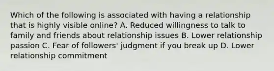 Which of the following is associated with having a relationship that is highly visible online? A. Reduced willingness to talk to family and friends about relationship issues B. Lower relationship passion C. Fear of followers' judgment if you break up D. Lower relationship commitment