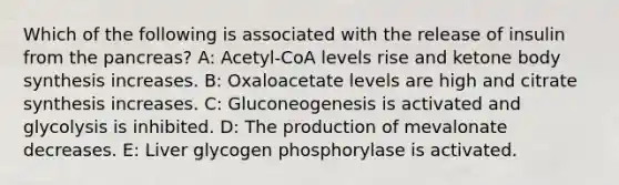 Which of the following is associated with the release of insulin from the pancreas? A: Acetyl-CoA levels rise and ketone body synthesis increases. B: Oxaloacetate levels are high and citrate synthesis increases. C: Gluconeogenesis is activated and glycolysis is inhibited. D: The production of mevalonate decreases. E: Liver glycogen phosphorylase is activated.