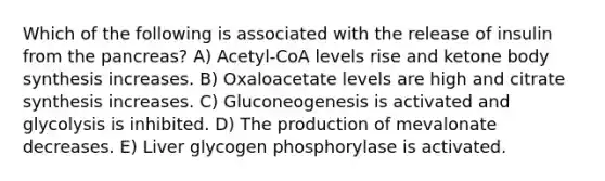 Which of the following is associated with the release of insulin from <a href='https://www.questionai.com/knowledge/kITHRba4Cd-the-pancreas' class='anchor-knowledge'>the pancreas</a>? A) Acetyl-CoA levels rise and ketone body synthesis increases. B) Oxaloacetate levels are high and citrate synthesis increases. C) Gluconeogenesis is activated and glycolysis is inhibited. D) The production of mevalonate decreases. E) Liver glycogen phosphorylase is activated.