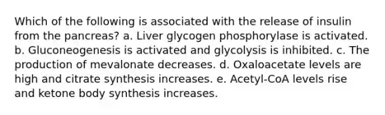 Which of the following is associated with the release of insulin from the pancreas? a. Liver glycogen phosphorylase is activated. b. Gluconeogenesis is activated and glycolysis is inhibited. c. The production of mevalonate decreases. d. Oxaloacetate levels are high and citrate synthesis increases. e. Acetyl-CoA levels rise and ketone body synthesis increases.