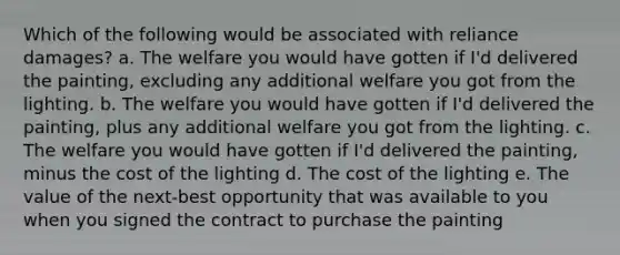 Which of the following would be associated with reliance damages? a. The welfare you would have gotten if I'd delivered the painting, excluding any additional welfare you got from the lighting. b. The welfare you would have gotten if I'd delivered the painting, plus any additional welfare you got from the lighting. c. The welfare you would have gotten if I'd delivered the painting, minus the cost of the lighting d. The cost of the lighting e. The value of the next-best opportunity that was available to you when you signed the contract to purchase the painting