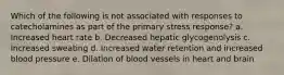 Which of the following is not associated with responses to catecholamines as part of the primary stress response? a. Increased heart rate b. Decreased hepatic glycogenolysis c. Increased sweating d. Increased water retention and increased blood pressure e. Dilation of blood vessels in heart and brain