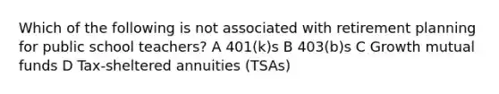 Which of the following is not associated with retirement planning for public school teachers? A 401(k)s B 403(b)s C Growth mutual funds D Tax-sheltered annuities (TSAs)