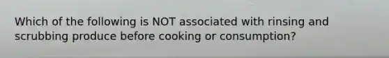 Which of the following is NOT associated with rinsing and scrubbing produce before cooking or consumption?