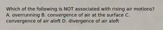 Which of the following is NOT associated with rising air motions? A. overrunning B. convergence of air at the surface C. convergence of air aloft D. divergence of air aloft