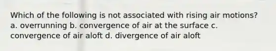 Which of the following is not associated with rising air motions? a. overrunning b. convergence of air at the surface c. convergence of air aloft d. divergence of air aloft