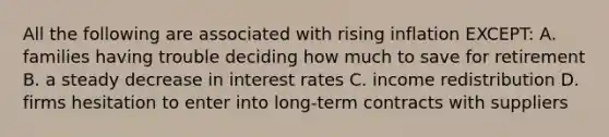 All the following are associated with rising inflation EXCEPT: A. families having trouble deciding how much to save for retirement B. a steady decrease in interest rates C. income redistribution D. firms hesitation to enter into long-term contracts with suppliers