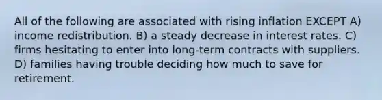 All of the following are associated with rising inflation EXCEPT A) income redistribution. B) a steady decrease in interest rates. C) firms hesitating to enter into long-term contracts with suppliers. D) families having trouble deciding how much to save for retirement.