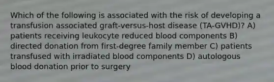 Which of the following is associated with the risk of developing a transfusion associated graft-versus-host disease (TA-GVHD)? A) patients receiving leukocyte reduced blood components B) directed donation from first-degree family member C) patients transfused with irradiated blood components D) autologous blood donation prior to surgery