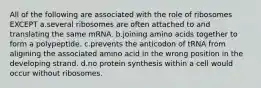 All of the following are associated with the role of ribosomes EXCEPT a.several ribosomes are often attached to and translating the same mRNA. b.joining amino acids together to form a polypeptide. c.prevents the anticodon of tRNA from aligining the associated amino acid in the wrong position in the developing strand. d.no protein synthesis within a cell would occur without ribosomes.