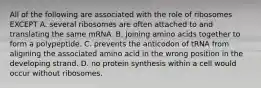 All of the following are associated with the role of ribosomes EXCEPT A. several ribosomes are often attached to and translating the same mRNA. B. joining amino acids together to form a polypeptide. C. prevents the anticodon of tRNA from aligining the associated amino acid in the wrong position in the developing strand. D. no protein synthesis within a cell would occur without ribosomes.