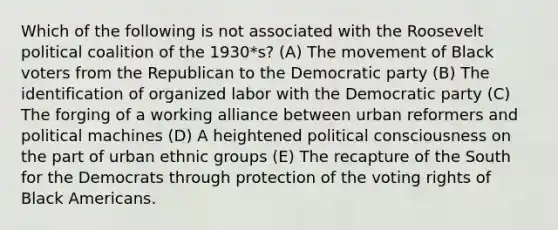 Which of the following is not associated with the Roosevelt political coalition of the 1930*s? (A) The movement of Black voters from the Republican to the Democratic party (B) The identification of organized labor with the Democratic party (C) The forging of a working alliance between urban reformers and political machines (D) A heightened political consciousness on the part of urban ethnic groups (E) The recapture of the South for the Democrats through protection of the voting rights of Black Americans.