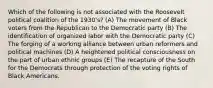 Which of the following is not associated with the Roosevelt political coalition of the 1930's? (A) The movement of Black voters from the Republican to the Democratic party (B) The identification of organized labor with the Democratic party (C) The forging of a working alliance between urban reformers and political machines (D) A heightened political consciousness on the part of urban ethnic groups (E) The recapture of the South for the Democrats through protection of the voting rights of Black Americans.