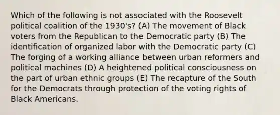 Which of the following is not associated with the Roosevelt political coalition of the 1930's? (A) The movement of Black voters from the Republican to the Democratic party (B) The identification of organized labor with the Democratic party (C) The forging of a working alliance between urban reformers and political machines (D) A heightened political consciousness on the part of urban ethnic groups (E) The recapture of the South for the Democrats through protection of the voting rights of Black Americans.