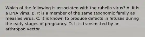 Which of the following is associated with the rubella virus? A. It is a DNA vims. B. It is a member of the same taxonomic family as measles virus. C. It is known to produce defects in fetuses during the early stages of pregnancy. D. It is transmitted by an arthropod vector.