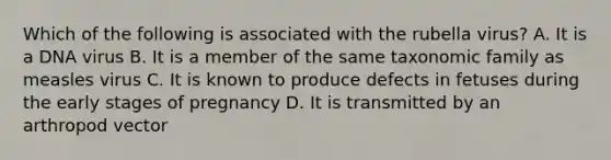 Which of the following is associated with the rubella virus? A. It is a DNA virus B. It is a member of the same taxonomic family as measles virus C. It is known to produce defects in fetuses during the early stages of pregnancy D. It is transmitted by an arthropod vector
