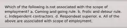 Which of the following is not associated with the scope of employment? a. Coming and going rule. b. Frolic and detour rule. c. Independent contractors. d. Respondeat superior. e. All of the above are associated with scope of employment.