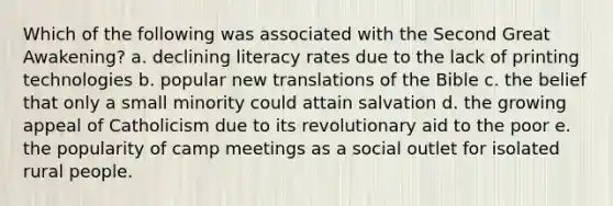 Which of the following was associated with the Second Great Awakening? a. declining literacy rates due to the lack of printing technologies b. popular new translations of the Bible c. the belief that only a small minority could attain salvation d. the growing appeal of Catholicism due to its revolutionary aid to the poor e. the popularity of camp meetings as a social outlet for isolated rural people.