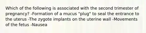 Which of the following is associated with the second trimester of pregnancy? -Formation of a mucus "plug" to seal the entrance to the uterus -The zygote implants on the uterine wall -Movements of the fetus -Nausea