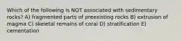 Which of the following is NOT associated with sedimentary rocks? A) fragmented parts of preexisting rocks B) extrusion of magma C) skeletal remains of coral D) stratification E) cementation