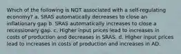 Which of the following is NOT associated with a self-regulating economy? a. SRAS automatically decreases to close an inflationary gap b. SRAS automatically increases to close a recessionary gap. c. Higher input prices lead to increases in costs of production and decreases in SRAS. d. Higher input prices lead to increases in costs of production and increases in AD.