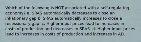 Which of the following is NOT associated with a self-regulating economy? a. SRAS automatically decreases to close an inflationary gap b. SRAS automatically increases to close a recessionary gap. c. Higher input prices lead to increases in costs of production and decreases in SRAS. d. Higher input prices lead to increases in costs of production and increases in AD.