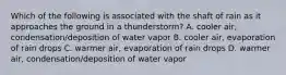 Which of the following is associated with the shaft of rain as it approaches the ground in a thunderstorm? A. cooler air, condensation/deposition of water vapor B. cooler air, evaporation of rain drops C. warmer air, evaporation of rain drops D. warmer air, condensation/deposition of water vapor