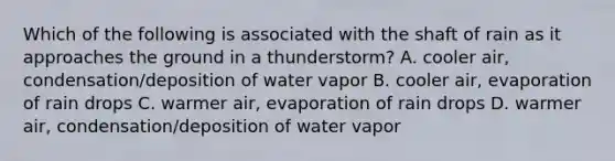 Which of the following is associated with the shaft of rain as it approaches the ground in a thunderstorm? A. cooler air, condensation/deposition of water vapor B. cooler air, evaporation of rain drops C. warmer air, evaporation of rain drops D. warmer air, condensation/deposition of water vapor