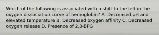 Which of the following is associated with a shift to the left in the oxygen dissociation curve of hemoglobin? A. Decreased pH and elevated temperature B. Decreased oxygen affinity C. Decreased oxygen release D. Presence of 2,3-BPG