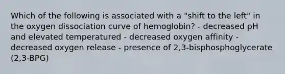 Which of the following is associated with a "shift to the left" in the oxygen dissociation curve of hemoglobin? - decreased pH and elevated temperatured - decreased oxygen affinity - decreased oxygen release - presence of 2,3-bisphosphoglycerate (2,3-BPG)