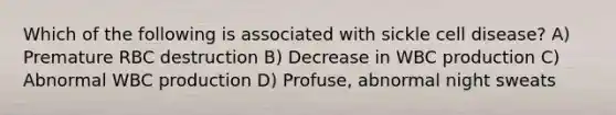 Which of the following is associated with sickle cell disease? A) Premature RBC destruction B) Decrease in WBC production C) Abnormal WBC production D) Profuse, abnormal night sweats