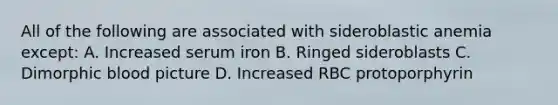 All of the following are associated with sideroblastic anemia except: A. Increased serum iron B. Ringed sideroblasts C. Dimorphic blood picture D. Increased RBC protoporphyrin