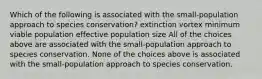 Which of the following is associated with the small-population approach to species conservation? extinction vortex minimum viable population effective population size All of the choices above are associated with the small-population approach to species conservation. None of the choices above is associated with the small-population approach to species conservation.