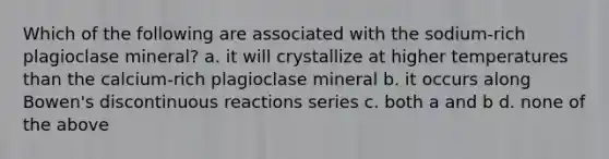 Which of the following are associated with the sodium-rich plagioclase mineral? a. it will crystallize at higher temperatures than the calcium-rich plagioclase mineral b. it occurs along Bowen's discontinuous reactions series c. both a and b d. none of the above