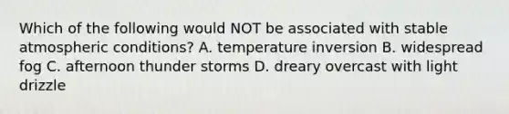 Which of the following would NOT be associated with stable atmospheric conditions? A. temperature inversion B. widespread fog C. afternoon thunder storms D. dreary overcast with light drizzle