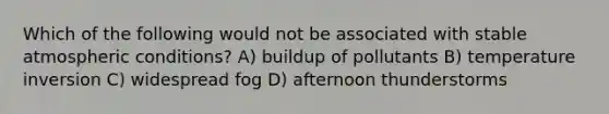 Which of the following would not be associated with stable atmospheric conditions? A) buildup of pollutants B) temperature inversion C) widespread fog D) afternoon thunderstorms