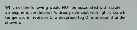 Which of the following would NOT be associated with stable atmospheric conditions? A. dreary overcast with light drizzle B. temperature inversion C. widespread fog D. afternoon thunder showers