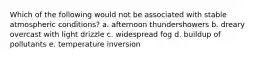 Which of the following would not be associated with stable atmospheric conditions? a. afternoon thundershowers b. dreary overcast with light drizzle c. widespread fog d. buildup of pollutants e. temperature inversion