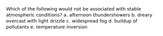 Which of the following would not be associated with stable atmospheric conditions? a. afternoon thundershowers b. dreary overcast with light drizzle c. widespread fog d. buildup of pollutants e. temperature inversion