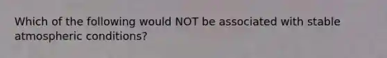 Which of the following would NOT be associated with stable atmospheric conditions?