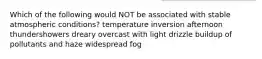 Which of the following would NOT be associated with stable atmospheric conditions? temperature inversion afternoon thundershowers dreary overcast with light drizzle buildup of pollutants and haze widespread fog